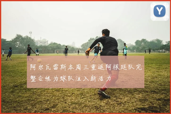 阿尔瓦雷斯本周三重返阿根廷队完整合练为球队注入新活力