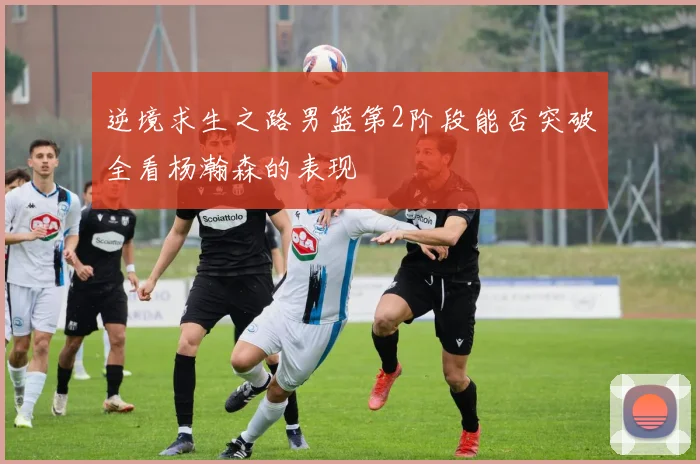逆境求生之路男篮第2阶段能否突破全看杨瀚森的表现