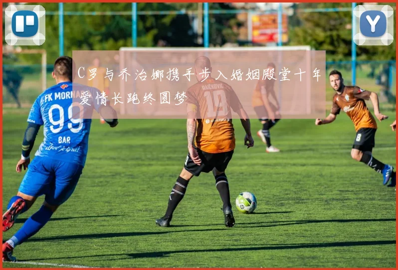 C罗与乔治娜携手步入婚姻殿堂十年爱情长跑终圆梦