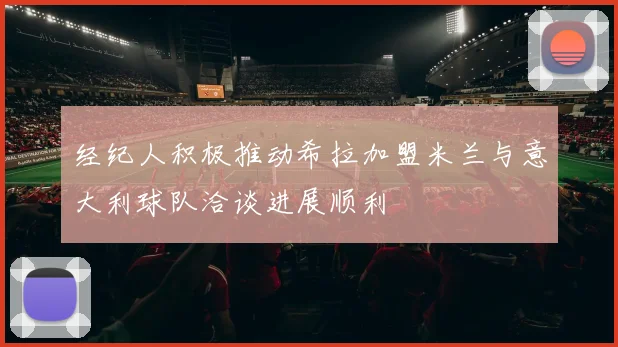 经纪人积极推动希拉加盟米兰与意大利球队洽谈进展顺利