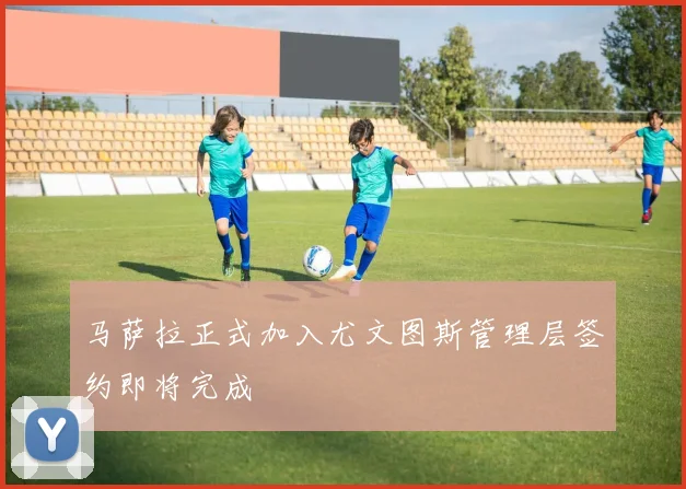 马萨拉正式加入尤文图斯管理层签约即将完成