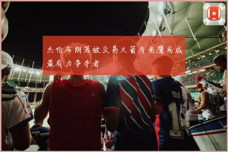 杰伦布朗若被交易火箭与老鹰或成最有力争夺者