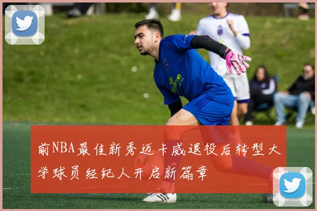 前NBA最佳新秀迈卡威退役后转型大学球员经纪人开启新篇章