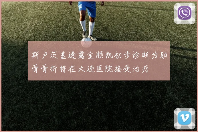 斯卢茨基透露金顺凯初步诊断为肋骨骨折将在大连医院接受治疗