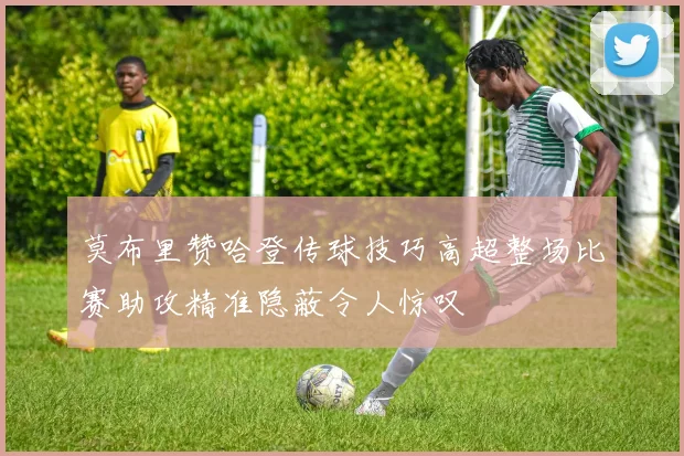 莫布里赞哈登传球技巧高超整场比赛助攻精准隐蔽令人惊叹