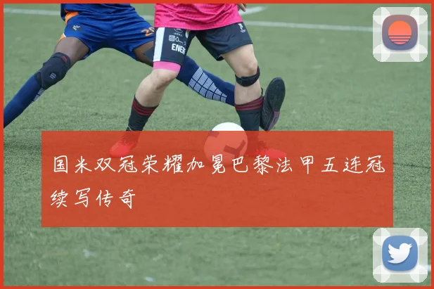 国米双冠荣耀加冕巴黎法甲五连冠续写传奇