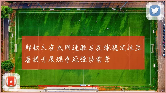郑钦文在武网连胜后发球稳定性显著提升展现夺冠强劲前景