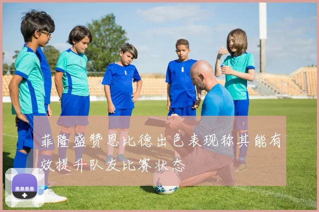 菲隆盛赞恩比德出色表现称其能有效提升队友比赛状态