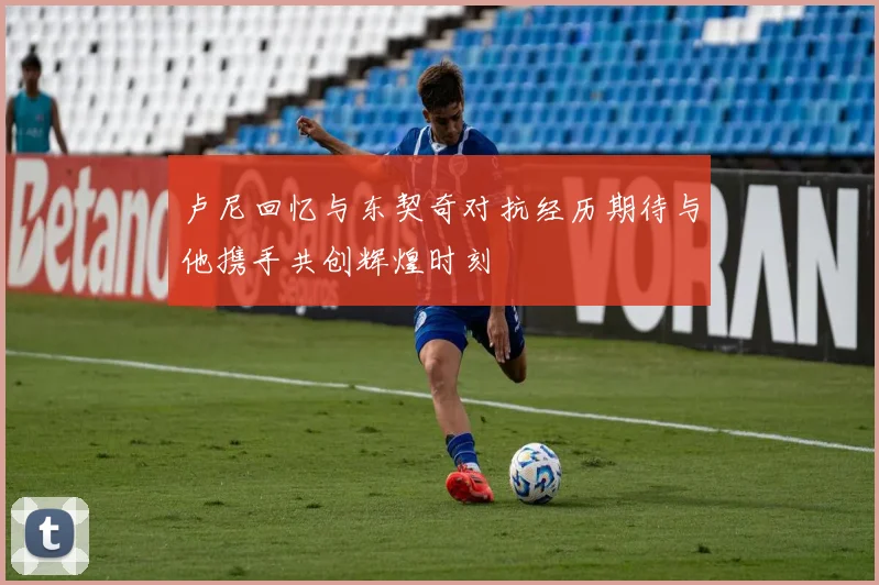 卢尼回忆与东契奇对抗经历期待与他携手共创辉煌时刻