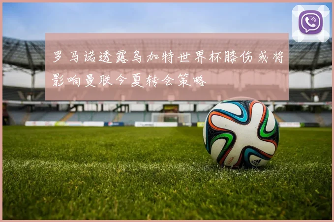 罗马诺透露乌加特世界杯膝伤或将影响曼联今夏转会策略