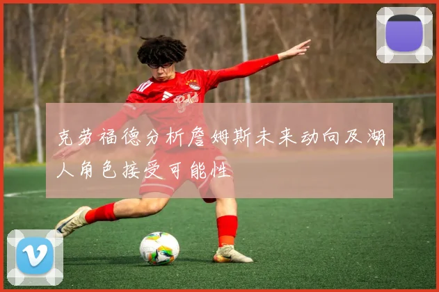 克劳福德分析詹姆斯未来动向及湖人角色接受可能性