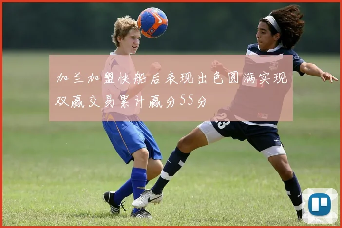 加兰加盟快船后表现出色圆满实现双赢交易累计赢分55分