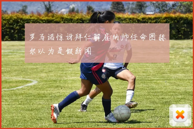 罗马诺惊讶拜仁解雇纳帅任命图赫尔以为是假新闻