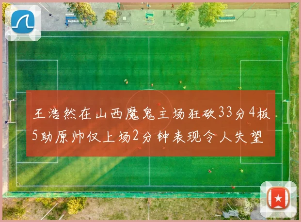王浩然在山西魔鬼主场狂砍33分4板5助原帅仅上场2分钟表现令人失望
