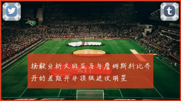 杨毅分析文班亚马与詹姆斯科比乔丹的差距并非顶级进攻明星