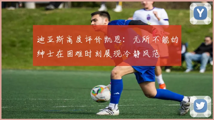 迪亚斯高度评价凯恩：无所不能的绅士在困难时刻展现冷静风范