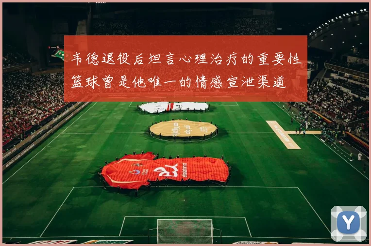 韦德退役后坦言心理治疗的重要性篮球曾是他唯一的情感宣泄渠道
