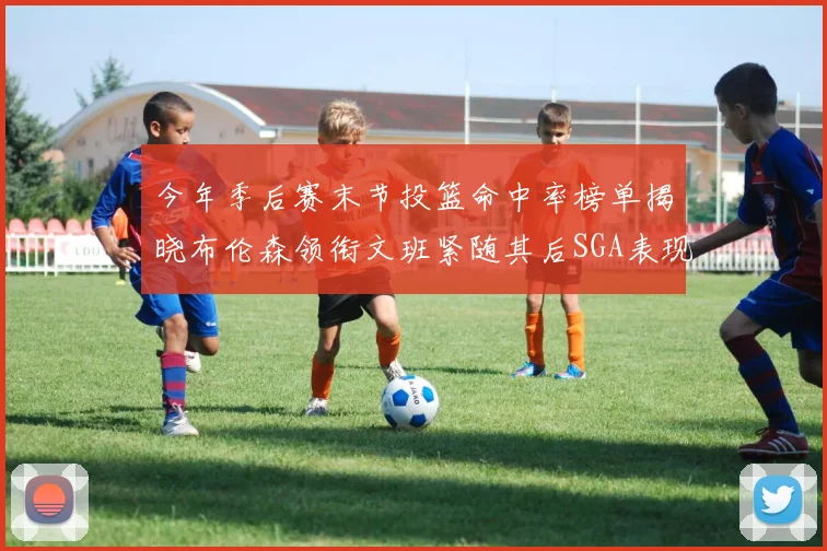 今年季后赛末节投篮命中率榜单揭晓布伦森领衔文班紧随其后SGA表现不俗