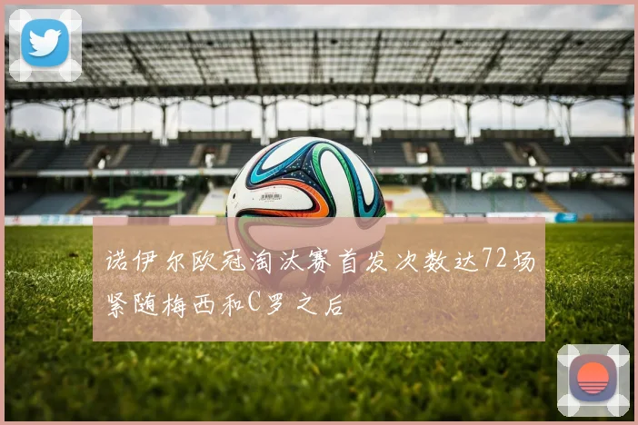 诺伊尔欧冠淘汰赛首发次数达72场紧随梅西和C罗之后