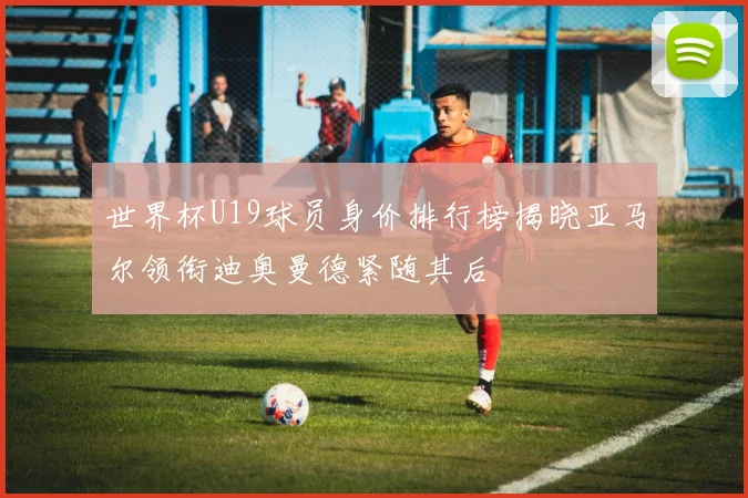 世界杯U19球员身价排行榜揭晓亚马尔领衔迪奥曼德紧随其后