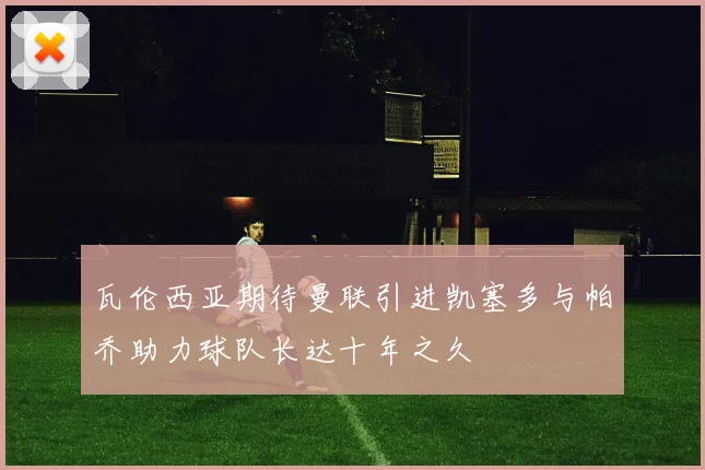 瓦伦西亚期待曼联引进凯塞多与帕乔助力球队长达十年之久