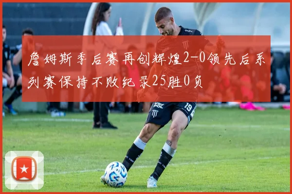 詹姆斯季后赛再创辉煌2-0领先后系列赛保持不败纪录25胜0负