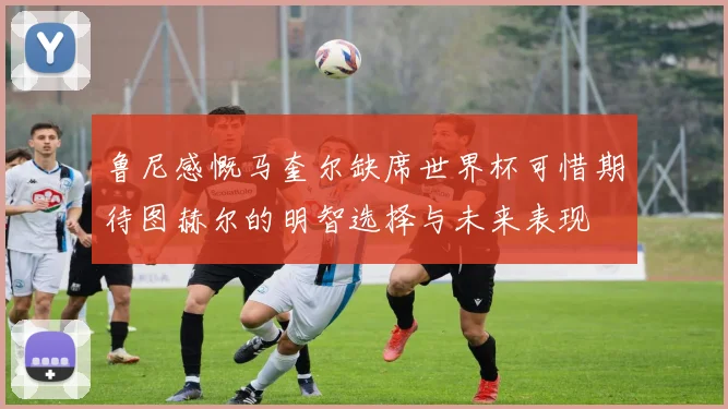 鲁尼感慨马奎尔缺席世界杯可惜期待图赫尔的明智选择与未来表现