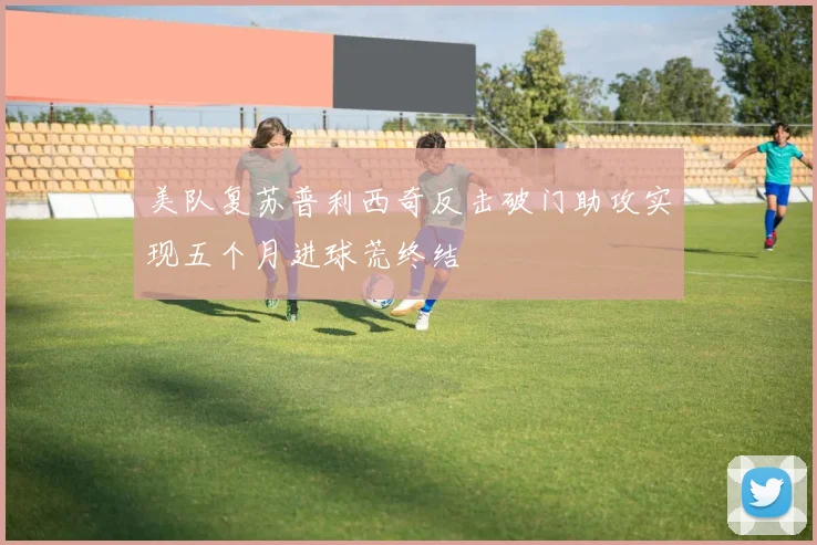 美队复苏普利西奇反击破门助攻实现五个月进球荒终结