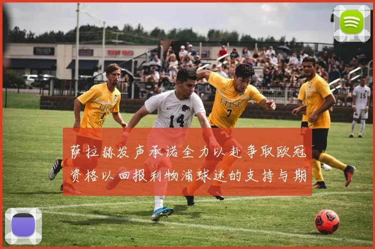 萨拉赫发声承诺全力以赴争取欧冠资格以回报利物浦球迷的支持与期待